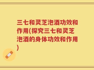 三七和灵芝泡酒功效和作用(探究三七和灵芝泡酒的身体功效和作用)