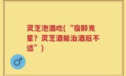 灵芝泡酒吃(“宿醉克星？灵芝酒能治酒后不适”)