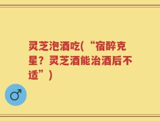 灵芝泡酒吃(“宿醉克星？灵芝酒能治酒后不适”)