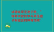 试管吃灵芝孢子粉_“探索试管技术与灵芝孢子粉结合的神奇功效”