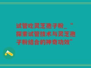 试管吃灵芝孢子粉_“探索试管技术与灵芝孢子粉结合的神奇功效”