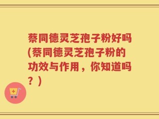 蔡同德灵芝孢子粉好吗(蔡同德灵芝孢子粉的功效与作用，你知道吗？)