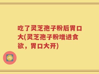 吃了灵芝孢子粉后胃口大(灵芝孢子粉增进食欲，胃口大开)