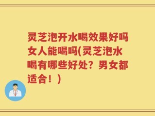 灵芝泡开水喝效果好吗女人能喝吗(灵芝泡水喝有哪些好处？男女都适合！)