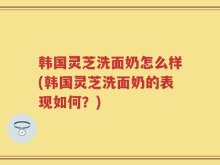 韩国灵芝洗面奶怎么样(韩国灵芝洗面奶的表现如何？)