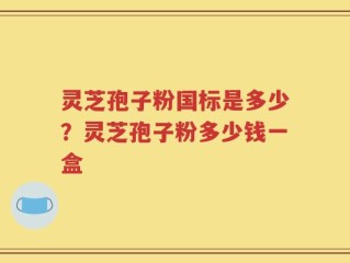 灵芝孢子粉国标是多少？灵芝孢子粉多少钱一盒