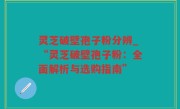灵芝破壁孢子粉分辨_“灵芝破壁孢子粉：全面解析与选购指南”