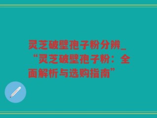 灵芝破壁孢子粉分辨_“灵芝破壁孢子粉：全面解析与选购指南”
