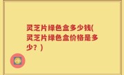 灵芝片绿色盒多少钱(灵芝片绿色盒价格是多少？)