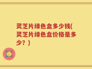 灵芝片绿色盒多少钱(灵芝片绿色盒价格是多少？)