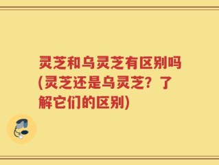 灵芝和乌灵芝有区别吗(灵芝还是乌灵芝？了解它们的区别)