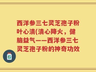 西洋参三七灵芝孢子粉叶心清(清心降火，健脑益气——西洋参三七灵芝孢子粉的神奇功效
