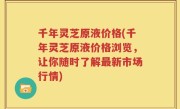 千年灵芝原液价格(千年灵芝原液价格浏览，让你随时了解最新市场行情)