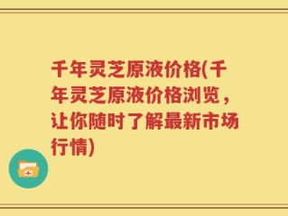 千年灵芝原液价格(千年灵芝原液价格浏览，让你随时了解最新市场行情)