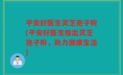 平安好医生灵芝孢子粉(平安好医生推出灵芝孢子粉，助力健康生活)