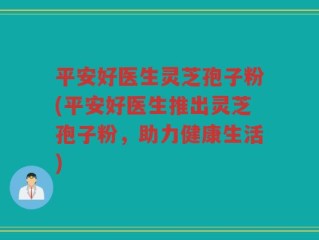 平安好医生灵芝孢子粉(平安好医生推出灵芝孢子粉，助力健康生活)