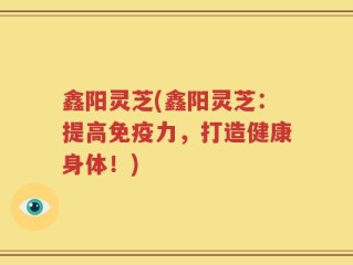 鑫阳灵芝(鑫阳灵芝：提高免疫力，打造健康身体！)
