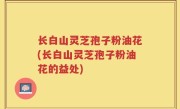 长白山灵芝孢子粉油花(长白山灵芝孢子粉油花的益处)
