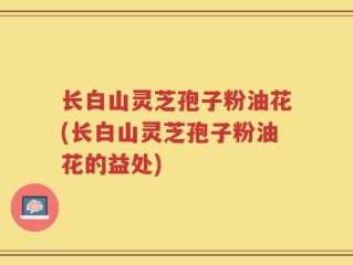长白山灵芝孢子粉油花(长白山灵芝孢子粉油花的益处)