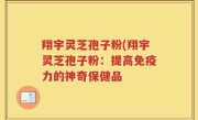 翔宇灵芝孢子粉(翔宇灵芝孢子粉：提高免疫力的神奇保健品