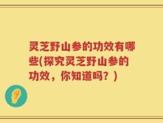 灵芝野山参的功效有哪些(探究灵芝野山参的功效，你知道吗？)
