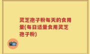 灵芝孢子粉每天的食用量(每日适量食用灵芝孢子粉)