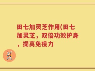 田七加灵芝作用(田七加灵芝，双倍功效护身，提高免疫力