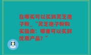 在哪买可以买到灵芝孢子粉_“灵芝孢子粉购买指南：哪里可以买到优质产品？”