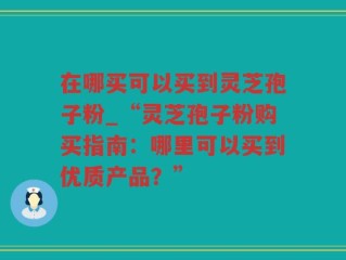 在哪买可以买到灵芝孢子粉_“灵芝孢子粉购买指南：哪里可以买到优质产品？”