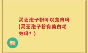 灵芝孢子粉可以变白吗(灵芝孢子粉有美白功效吗？)
