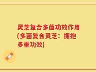灵芝复合多菌功效作用(多菌复合灵芝：拥抱多重功效)
