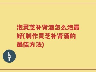 泡灵芝补肾酒怎么泡最好(制作灵芝补肾酒的最佳方法)