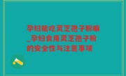 孕妇能吃灵芝孢子粉嘛_孕妇食用灵芝孢子粉的安全性与注意事项