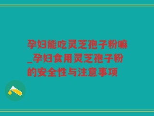 孕妇能吃灵芝孢子粉嘛_孕妇食用灵芝孢子粉的安全性与注意事项
