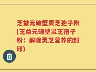 芝益元破壁灵芝孢子粉(芝益元破壁灵芝孢子粉：解除灵芝营养的封印)