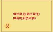 银兰灵芝(银兰灵芝：神奇的天然药物)