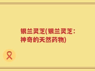 银兰灵芝(银兰灵芝：神奇的天然药物)