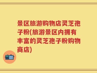 景区旅游购物店灵芝孢子粉(旅游景区内拥有丰富的灵芝孢子粉购物商店)