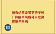 肺有结节吃灵芝孢子粉？肺癌中晚期可以吃灵芝孢子粉吗