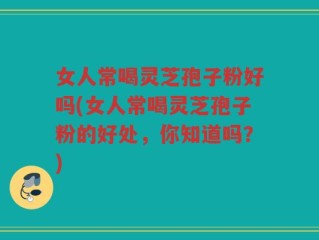 女人常喝灵芝孢子粉好吗(女人常喝灵芝孢子粉的好处，你知道吗？)