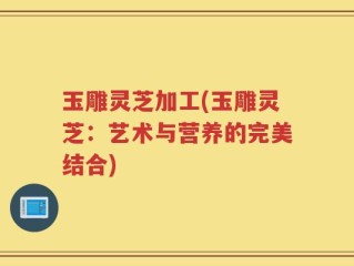 玉雕灵芝加工(玉雕灵芝：艺术与营养的完美结合)