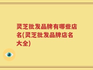 灵芝批发品牌有哪些店名(灵芝批发品牌店名大全)