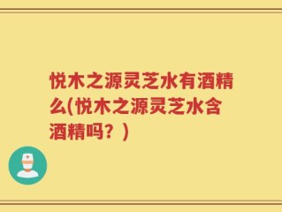 悦木之源灵芝水有酒精么(悦木之源灵芝水含酒精吗？)