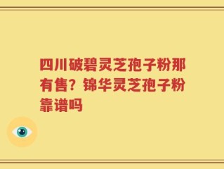 四川破碧灵芝孢子粉那有售？锦华灵芝孢子粉靠谱吗