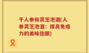 干人参和灵芝泡酒(人参灵芝泡酒：提高免疫力的美味佳酿)