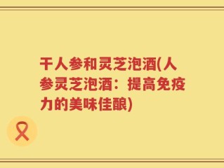 干人参和灵芝泡酒(人参灵芝泡酒：提高免疫力的美味佳酿)