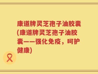 康道牌灵芝孢子油胶囊(康道牌灵芝孢子油胶囊——强化免疫，呵护健康)