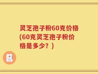 灵芝孢子粉60克价格(60克灵芝孢子粉价格是多少？)