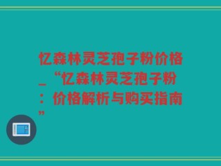 忆森林灵芝孢子粉价格_“忆森林灵芝孢子粉：价格解析与购买指南”