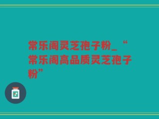 常乐阁灵芝孢子粉_“常乐阁高品质灵芝孢子粉”